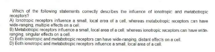  Which of the following statements correctly describes the influence of ionotropic and metabotropic receptors?
A) Ionotropic receptors influence a small, local area of a cell, whereas metabotropic receptors can have wide-ranging, multiple effects on a cell.
B) Metabotropic receptors influence a small, local area of a cell, whereas ionotropic receptors can have wide-ranging, singular effects on a cell.
C) Both ionotropic and metabotropic receptors can have wide-ranging, distant effects on a cell.
D) Both ionotropic and metabotropic receptors influence a small, local area of a cell.