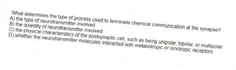 What determines the type of process used to terminate chemical communication at the synapse?
A) the type of neurotransmitter involved
B) the quantity of neurotransmitter involved
C) the physical characteristics of the postsynaptic cell, such as being unipolar, bipolar, or multipolar
D) whether the neurotransmitter molecules interacted with metabotropic or ionotropic receptors