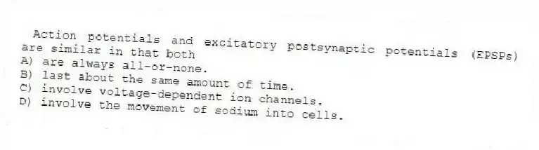 Action potentials and excitatory postsynaptic potentials (EPSPs) are similar in that both
A) are always all-or-none.
B) last about the same amount of time.
C) involve voltage-dependent ion channels.
D) involve the movement of sodium into cells.