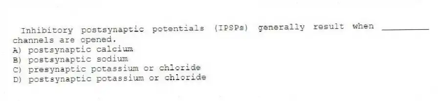  Inhibitory postsynaptic potentials (IPSPs) generally result when _________ channels are opened.
A) postsynaptic calcium
B) postsynaptic sodium
C) presynaptic potassium or chloride
D) postsynaptic potassium or chloride