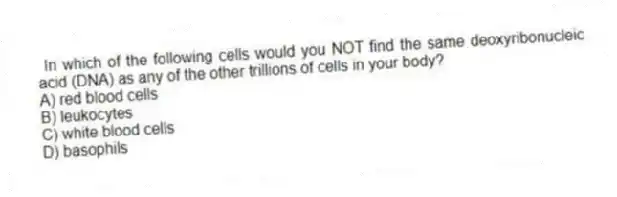 In which of the following cells would you NOT find the same deoxyribonucleic acid (DNA) as any of the other trillions of cells in your body?
A) red blood cells
B) leukocytes
C) white blood cells
D) basophils