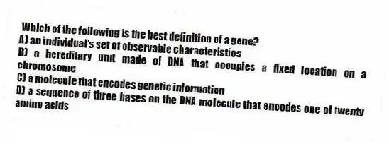 Which of the following is the best definition of a gene?
A) an individual's set of observable characteristics
B) a hereditary unit made of DNA that occupies a fixed location on a chromosome
C) a molecule that encodes genetic information
D) a sequence of three bases on the DNA molecule that encodes one of twenty amino acids