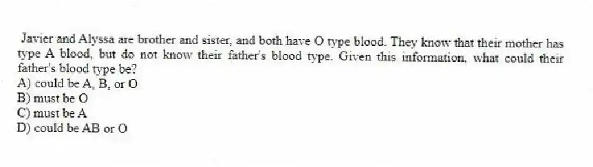 Javier and Alyssa are brother and sister, and both have O type blood. They know that their mother has type A blood, but do not know their father's blood type. Given this information, what could their father's blood type be?
A) could be A, B, or O
B) must be O
C) must be A
D) could be AB or O