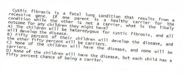 Cystic fibrosis is a fatal lung condition that results from a recessive gene. If one parent is a healthy carrier for the condition while the other is not a carrier, what is the likely outcome for any children they might have?
A) The children will be heterozygous for cystic fibrosis, and all will develop the disease.
B) Fifty percent of their children will develop the disease, and the other fifty percent will be carriers.
C) None of the children will have the disease, and none will be carriers.
D) None of the children will have the disease, but each child has a fifty percent chance of being a carrier.