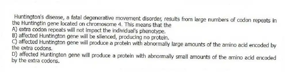 Huntington's disease, a fatal degenerative movement disorder, results from large numbers of codon repeats in the Huntingtin gene located on chromosome 4. This means that the
A) extra codon repeats will not impact the individual's phenotype.
B) affected Huntington gene will be silenced, producing no protein.
C) affected Huntington gene will produce a protein with abnormally large amounts of the amino acid encoded by the extra codons.
D) affected Huntington gene will produce a protein with abnormally small amounts of the amino acid encoded by the extra codons.