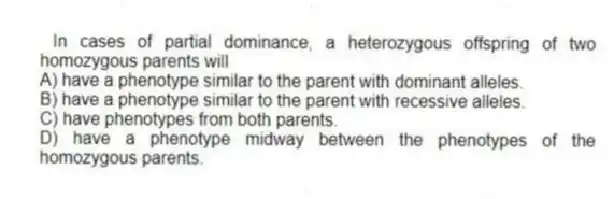 In cases of partial dominance, a heterozygous offspring of two homozygous parents will
A) have a phenotype similar to the parent with dominant alleles.
B) have a phenotype similar to the parent with recessive alleles.
C) have phenotypes from both parents.
D) have a phenotype midway between the phenotypes of the homozygous parents.