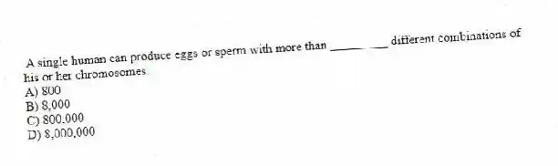 A single human can produce eggs or sperm with more than _________ different combinations of his or her chromosomes.
A) 800
B) 8,000
C) 800,000
D) 8,000,000
