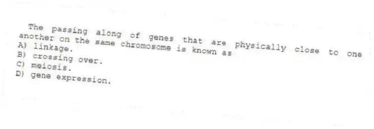 The passing along of genes that are physically close to one another on the same chromosome is known as
A) linkage.
B) crossing over.
C) meiosis.
D) gene expression.