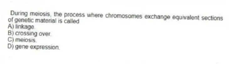 During meiosis, the process where chromosomes exchange equivalent sections of genetic material is called
A) linkage.
B) crossing over.
C) meiosis.
D) gene expression.