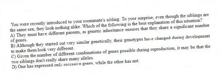You were recently introduced to your roommate's sibling. To your surprise, even though the siblings are the same sex, they look nothing alike. Which of the following is the best explanation of this situation?
A) They must have different parents, as genetic inheritance ensures that they share a significant number of genes.
B) Although they started out very similar genetically, their genotypes have changed during development to make them look very different.
C) Given the number of different combinations of genes possible during reproduction, it may be that the two siblings don't really share many alleles.
D) One has expressed only recessive genes, while the other has not.