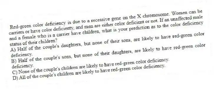 Red-green color deficiency is due to a recessive gene on the X chromosome. Women can be carriers or have color deficienty, and men are either color deficient or not. If an unaffected male and a female who is a carrier have children, what is your prediction as to the color deficiency status of their children?
A) Half of the couple's daughters, but none of their sons, are likely to have red-green color deficiency.
B) Half of the couple's sons, but none of their daughters, are likely to have red-green color deficiency.
C) None of the couple's children are likely to have red-green color deficiency.
D) All of the couple's children are likely to have red-green color deficiency.