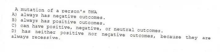 A mutation of a person's DNA
A) always has negative outcomes.
B) always has positive outcomes.
C) can have positive, negative, or neutral outcomes.
D) has neither positive nor negative outcomes, because they are always recessive.