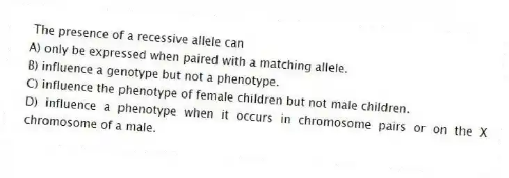 The presence of a recessive allele can
A) only be expressed when paired with a matching allele.
B) influence a genotype but not a phenotype.
C) influence the phenotype of female children but not male children.
D) influence a phenotype when it occurs in chromosome pairs or on the X chromosome of a male.