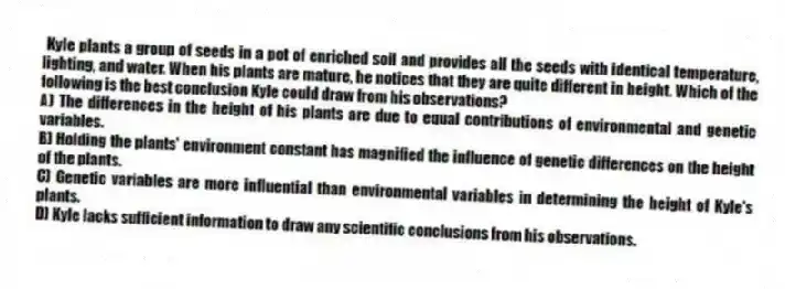 Kyle plants a group of seeds in a pot of enriched soil and provides all the seeds with identical temperature, lighting, and water. When his plants are mature, he notices that they are quite different in height. Which of the following is the best conclusion Kyle could draw from his observations?
A) The differences in the height of his plants are due to equal contributions of environmental and genetic variables.
B) Holding the plants' environment constant has magnified the influence of genetic differences on the height of the plants.
C) Genetic variables are more influential than environmental variables in determining the height of Kyle's plants.
D) Kyle lacks sufficient information to draw any scientific conclusions from his observations.
