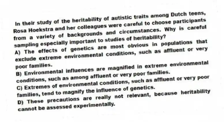 In their study of the heritability of autistic traits among Dutch teens, Rosa Hoekstra and her colleagues were careful to choose participants from a variety of backgrounds and circumstances. Why is careful sampling especially important to studies of heritability?
A) The effects of genetics are most obvious in populations that exclude extreme environmental conditions, such as affluent or very poor families.
B) Environmental influences are magnified in extreme environmental conditions, such as among affluent or very poor families.
C) Extremes of environmental conditions, such as affluent or very poor families, tend to magnify the influence of genetics.
D) These precautions are really not relevant, because heritability cannot be assessed experimentally.
