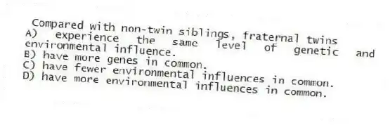 Compared with non-twin siblings, fraternal twins
A) experience the same level of genetic and environmental influence.
B) have more genes in common.
C) have fewer environmental influences in common.
D) have more environmental influences in common.