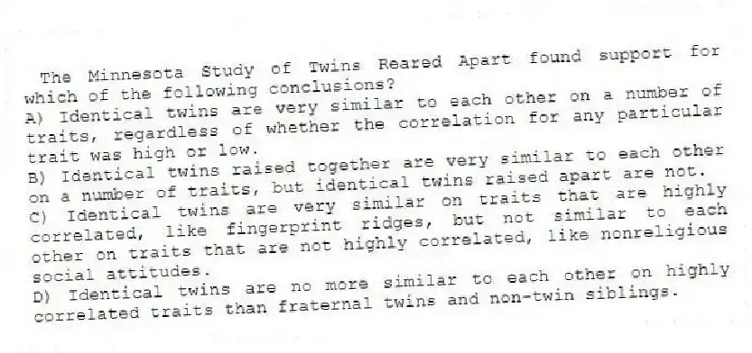 The Minnesota Study of Twins Reared Apart found support for which of the following conclusions?
A) Identical twins are very similar to each other on a number of traits, regardless of whether the correlation for any particular trait was high or low.
B) Identical twins raised together are very similar to each other on a number of traits, but identical twins raised apart are not.
C) Identical twins are very similar on traits that are highly correlated, like fingerprint ridges, but not similar to each other on traits that are not highly correlated, like nonreligious social attitudes.
D) Identical twins are no more similar to each other on highly correlated traits than fraternal twins and non-twin siblings.