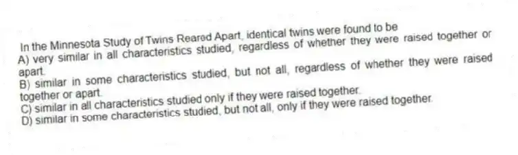 In the Minnesota Study of Twins Reared Apart, identical twins were found to be
A) very similar in all characteristics studied, regardless of whether they were raised together or apart.
B) similar in some characteristics studied, but not all, regardless of whether they were raised together or apart.
C) similar in all characteristics studied only if they were raised together.
D) similar in some characteristics studied, but not all, only if they were raised together.