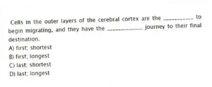  Cells in the outer layers of the cerebral cortex are the ___________ to begin migrating, and they have the _____________ journey to their final destination.
A) first; shortest
B) first; longest
C) last; shortest
D) last; longest