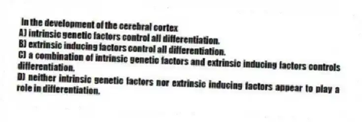 In the development of the cerebral cortex
A) intrinsic genetic factors control all differentiation.
B) extrinsic inducing factors control all differentiation.
C) a combination of intrinsic genetic factors and extrinsic inducing factors controls differentiation.
D) neither intrinsic genetic factors nor extrinsic inducing factors appear to play a role in differentiation.