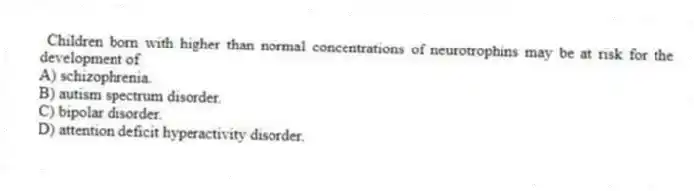 Children born with higher than normal concentrations of neurotrophins may be at risk for the development of
A) schizophrenia.
B) autism spectrum disorder.
C) bipolar disorder.
D) attention deficit hyperactivity disorder.