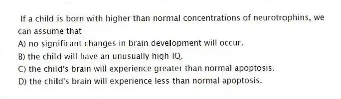If a child is born with higher than normal concentrations of neurotrophins, we can assume that
A) no significant changes in brain development will occur.
B) the child will have an unusually high IQ.
C) the child's brain will experience greater than normal apoptosis.
D) the child's brain will experience less than normal apoptosis.