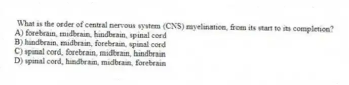What is the order of central nervous system (CNS) myelination, from its start to its completion?
A) forebrain, midbrain, hindbrain, spinal cord
B) hindbrain, midbrain, forebrain, spinal cord
C) spinal cord, forebrain, midbrain, hindbrain
D) spinal cord, hindbrain, midbrain, forebrain