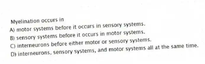 Myelination occurs in
A) motor systems before it occurs in sensory systems.
B) sensory systems before it occurs in motor systems.
C) interneurons before either motor or sensory systems.
D) interneurons, sensory systems, and motor systems all at the same time.