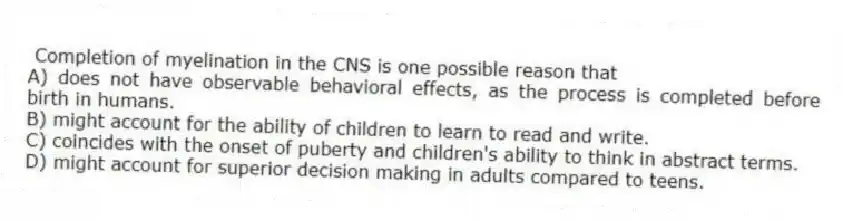 Completion of myelination in the CNS is one possible reason that
A) does not have observable behavioral effects, as the process is completed before birth in humans.
B) might account for the ability of children to learn to read and write.
C) coincides with the onset of puberty and children's ability to think in abstract terms.
D) might account for superior decision making in adults compared to teens.