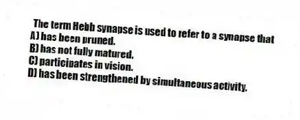  The term Hebb synapse is used to refer to a synapse that
A) has been pruned.
B) has not fully matured.
C) participates in vision.
D) has been strengthened by simultaneous activity.