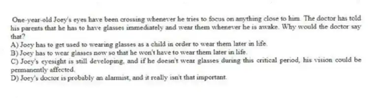 One-year-old Joey's eyes have been crossing whenever he tries to focus on anything close to him. The doctor has told his parents that he has to have glasses immediately and wear them whenever he is awake. Why would the doctor say that?
A) Joey has to get used to wearing glasses as a child in order to wear them later in life.
B) Joey has to wear glasses now so that he won't have to wear them later in life.
C) Joey's eyesight is still developing, and if he doesn't wear glasses during this critical period, his vision could be permanently affected.
D) Joey's doctor is probably an alarmist, and it really isn't that important.