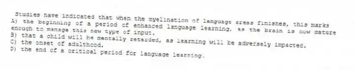 Studies have indicated that when the myelination of language areas finishes, this marks
A) the beginning of a period of enhanced language learning, as the brain is now mature enough to manage this new type of input.
B) that a child will be mentally retarded, as learning will be adversely impacted.
C) the onset of adulthood.
D) the end of a critical period for language learning.