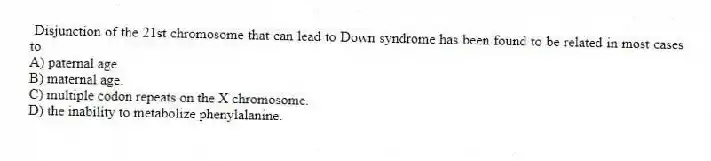 Disjunction of the 21st chromosome that can lead to Down syndrome has been found to be related in most cases to
A) paternal age.
B) maternal age.
C) multiple codon repeats on the X chromosome.
D) the inability to metabolize phenylalanine.