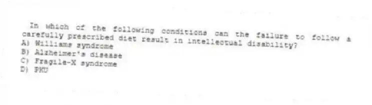 In which of the following conditions can the failure to follow a carefully prescribed diet result in intellectual disability?
A) Williams syndrome
B) Alzheimer's disease
C) Fragile-X syndrome
D) PKU