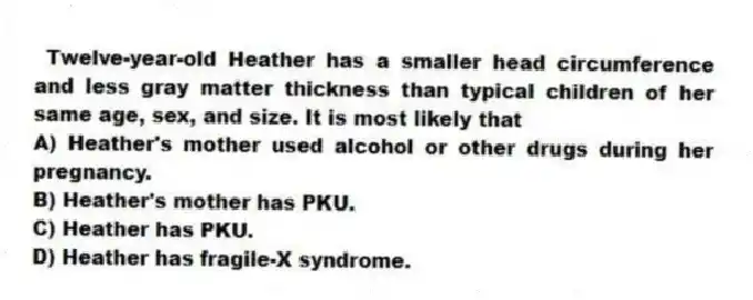  Twelve-year-old Heather has a smaller head circumference and less gray matter thickness than typical children of her same age, sex, and size. It is most likely that
A) Heather's mother used alcohol or other drugs during her pregnancy.
B) Heather's mother has PKU.
C) Heather has PKU.
D) Heather has fragile-X syndrome.