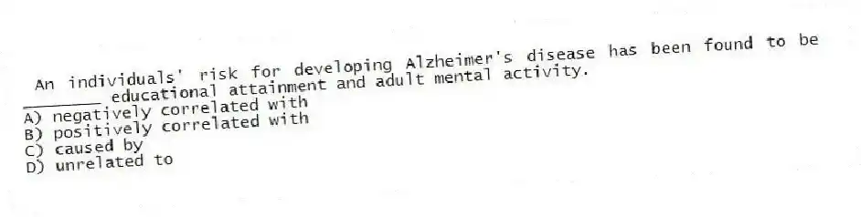 An individuals' risk for developing Alzheimer's disease has been found to be ________ educational attainment and adult mental activity.
A) negatively correlated with
B) positively correlated with
C) caused by
D) unrelated to