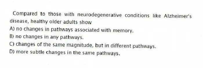 Compared to those with neurodegenerative conditions like Alzheimer's disease, healthy older adults show
A) no changes in pathways associated with memory.
B) no changes in any pathways.
C) changes of the same magnitude, but in different pathways.
D) more subtle changes in the same pathways.