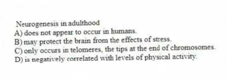 Neurogenesis in adulthood
A) does not appear to occur in humans.
B) may protect the brain from the effects of stress.
C) only occurs in telomeres, the tips at the end of chromosomes.
D) is negatively correlated with levels of physical activity.
