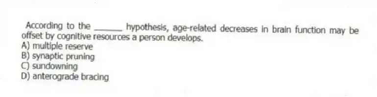 According to the ______ hypothesis, age-related decreases in brain function may be offset by cognitive resources a person develops.
A) multiple reserve
B) synaptic pruning
C) sundowning
D) anterograde bracing