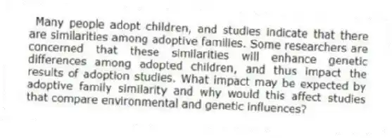 Many people adopt children, and studies indicate that there are similarities among adoptive families. Some researchers are concerned that these similarities will enhance genetic differences among adopted children, and thus impact the results of adoption studies. What impact may be expected by adoptive family similarity and why would this affect studies that compare environmental and genetic influences?