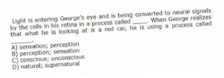 Light is entering George's eye and is being converted to neural signals by the cells in his retina in a process called ____. When George realizes that what he is looking at is a red car, he is using a process called ______.
A) sensation; perception
B) perception; sensation
C) conscious; unconscious
D) natural; supernatural