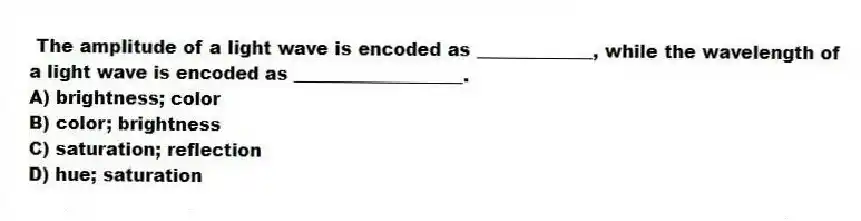  The amplitude of a light wave is encoded as _____________, while the wavelength of a light wave is encoded as ___________________.
A) brightness; color
B) color; brightness
C) saturation; reflection
D) hue; saturation