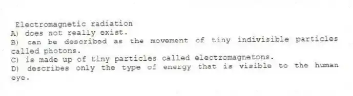 Electromagnetic radiation
A) does not really exist.
B) can be described as the movement of tiny indivisible particles called photons.
C) is made up of tiny particles called electromagnetons.
D) describes only the type of energy that is visible to the human eye.