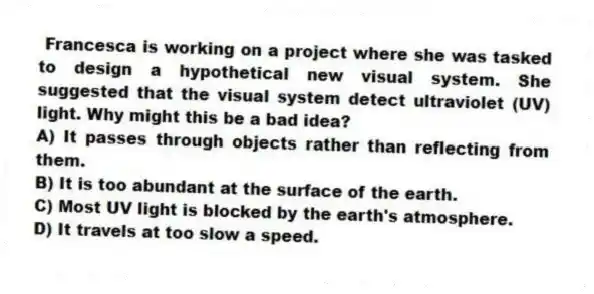Francesca is working on a project where she was tasked to design a hypothetical new visual system. She suggested that the visual system detect ultraviolet (UV) light. Why might this be a bad idea?
A) It passes through objects rather than reflecting from them.
B) It is too abundant at the surface of the earth.
C) Most UV light is blocked by the earth's atmosphere.
D) It travels at too slow a speed.