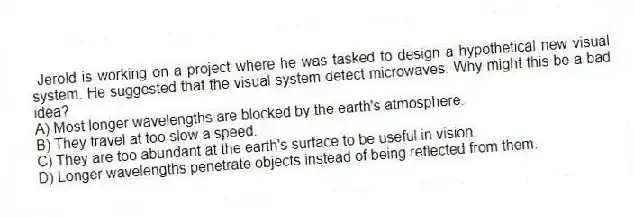 Jerold is working on a project where he was tasked to design a hypothetical new visual system. He suggested that the visual system detect microwaves. Why might this be a bad idea?
A) Most longer wavelengths are blocked by the earth's atmosphere.
B) They travel at too slow a speed.
C) They are too abundant at the earth's surface to be useful in vision.
D) Longer wavelengths penetrate objects instead of being reflected from them.