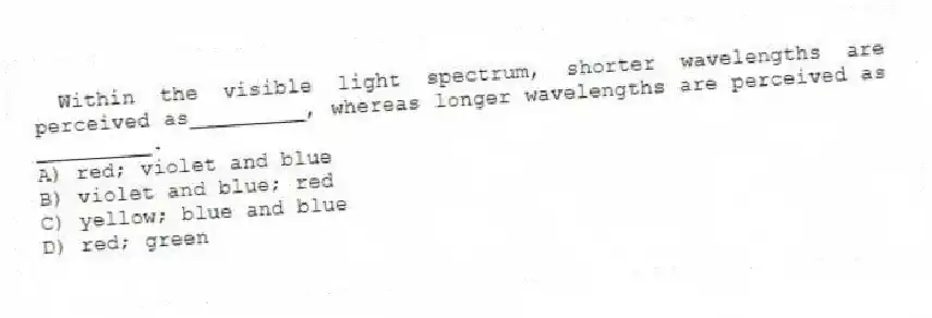 Within the visible light spectrum, shorter wavelengths are perceived as_________, whereas longer wavelengths are perceived as _________.
A) red; violet and blue
B) violet and blue; red
C) yellow; blue and blue
D) red; green