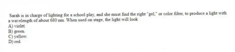 Sarah is in charge of lighting for a school play, and she must find the right "gel," or color filter, to produce a light with a wavelength of about 680 nm. When used on stage, the light will look
A) violet.
B) green.
C) yellow.
D) red.