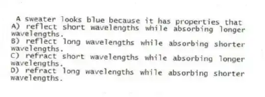 A sweater looks blue because it has properties that
A) reflect short wavelengths while absorbing longer wavelengths.
B) reflect long wavelengths while absorbing shorter wavelengths.
C) refract short wavelengths while absorbing longer wavelengths.
D) refract long wavelengths while absorbing shorter wavelengths.