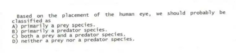 Based on the placement of the human eye, we should probably be classified as
A) primarily a prey species.
B) primarily a predator species.
C) both a prey and a predator species.
D) neither a prey nor a predator species.