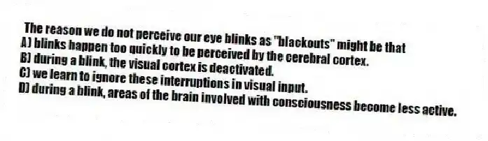 The reason we do not perceive our eye blinks as "blackouts" might be that
A) blinks happen too quickly to be perceived by the cerebral cortex.
B) during a blink, the visual cortex is deactivated.
C) we learn to ignore these interruptions in visual input.
D) during a blink, areas of the brain involved with consciousness become less active.
